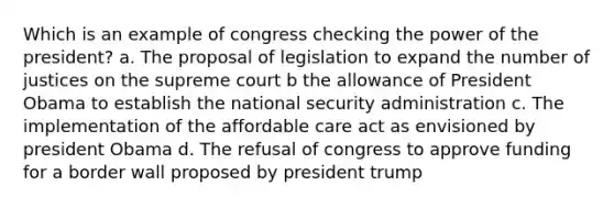 Which is an example of congress checking the power of the president? a. The proposal of legislation to expand the number of justices on the supreme court b the allowance of President Obama to establish the national security administration c. The implementation of the affordable care act as envisioned by president Obama d. The refusal of congress to approve funding for a border wall proposed by president trump