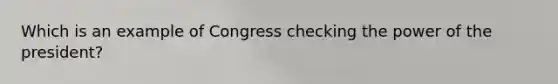 Which is an example of Congress checking the power of the president?