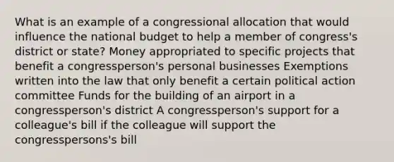 What is an example of a congressional allocation that would influence the national budget to help a member of congress's district or state? Money appropriated to specific projects that benefit a congressperson's personal businesses Exemptions written into the law that only benefit a certain political action committee Funds for the building of an airport in a congressperson's district A congressperson's support for a colleague's bill if the colleague will support the congresspersons's bill