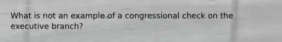 What is not an example of a congressional check on the executive branch?