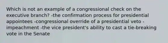 Which is not an example of a congressional check on the executive branch? -the confirmation process for presidential appointees -congressional override of a presidential veto -impeachment -the vice president's ability to cast a tie-breaking vote in the Senate