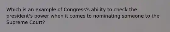 Which is an example of Congress's ability to check the president's power when it comes to nominating someone to the Supreme Court?