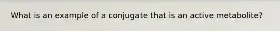 What is an example of a conjugate that is an active metabolite?