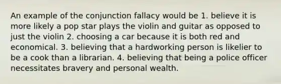 An example of the conjunction fallacy would be 1. believe it is more likely a pop star plays the violin and guitar as opposed to just the violin 2. choosing a car because it is both red and economical. 3. believing that a hardworking person is likelier to be a cook than a librarian. 4. believing that being a police officer necessitates bravery and personal wealth.