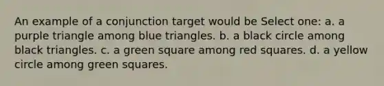 An example of a conjunction target would be Select one: a. a purple triangle among blue triangles. b. a black circle among black triangles. c. a green square among red squares. d. a yellow circle among green squares.