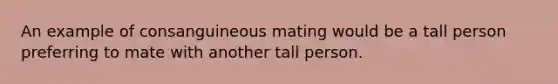 An example of consanguineous mating would be a tall person preferring to mate with another tall person.