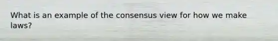 What is an example of the consensus view for how we make laws?