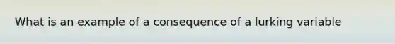 What is an example of a consequence of a lurking variable