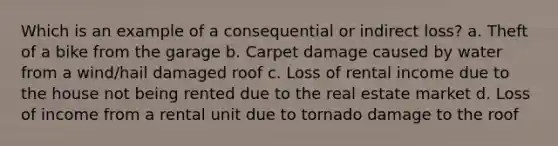 Which is an example of a consequential or indirect loss? a. Theft of a bike from the garage b. Carpet damage caused by water from a wind/hail damaged roof c. Loss of rental income due to the house not being rented due to the real estate market d. Loss of income from a rental unit due to tornado damage to the roof