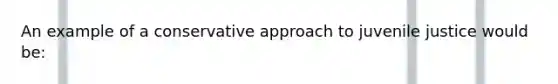An example of a conservative approach to juvenile justice would be: