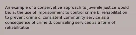 An example of a conservative approach to juvenile justice would be: a. the use of imprisonment to control crime b. rehabilitation to prevent crime c. consistent community service as a consequence of crime d. counseling services as a form of rehabilitation