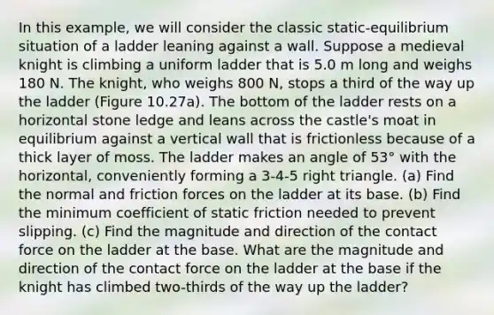 In this example, we will consider the classic static-equilibrium situation of a ladder leaning against a wall. Suppose a medieval knight is climbing a uniform ladder that is 5.0 m long and weighs 180 N. The knight, who weighs 800 N, stops a third of the way up the ladder (Figure 10.27a). The bottom of the ladder rests on a horizontal stone ledge and leans across the castle's moat in equilibrium against a vertical wall that is frictionless because of a thick layer of moss. The ladder makes an angle of 53° with the horizontal, conveniently forming a 3-4-5 right triangle. (a) Find the normal and friction forces on the ladder at its base. (b) Find the minimum coefficient of static friction needed to prevent slipping. (c) Find the magnitude and direction of the contact force on the ladder at the base. What are the magnitude and direction of the contact force on the ladder at the base if the knight has climbed two-thirds of the way up the ladder?