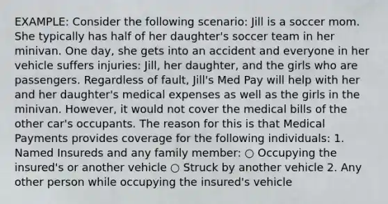 EXAMPLE: Consider the following scenario: Jill is a soccer mom. She typically has half of her daughter's soccer team in her minivan. One day, she gets into an accident and everyone in her vehicle suffers injuries: Jill, her daughter, and the girls who are passengers. Regardless of fault, Jill's Med Pay will help with her and her daughter's medical expenses as well as the girls in the minivan. However, it would not cover the medical bills of the other car's occupants. The reason for this is that Medical Payments provides coverage for the following individuals: 1. Named Insureds and any family member: ○ Occupying the insured's or another vehicle ○ Struck by another vehicle 2. Any other person while occupying the insured's vehicle