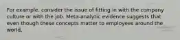 For example, consider the issue of fitting in with the company culture or with the job. Meta-analytic evidence suggests that even though these concepts matter to employees around the world,