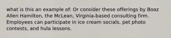 what is this an example of: Or consider these offerings by Booz Allen Hamilton, the McLean, Virginia-based consulting firm. Employees can participate in ice cream socials, pet photo contests, and hula lessons.