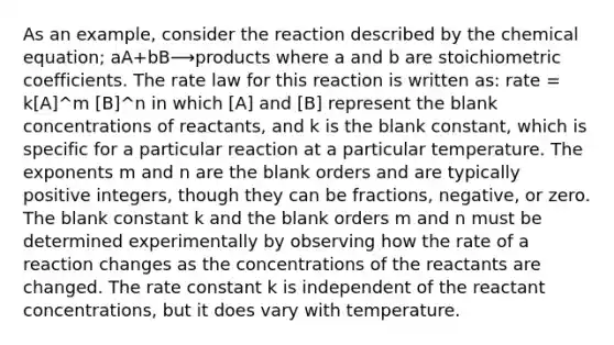 As an example, consider the reaction described by the chemical equation; aA+bB⟶products where a and b are stoichiometric coefficients. The rate law for this reaction is written as: rate = k[A]^m [B]^n in which [A] and [B] represent the blank concentrations of reactants, and k is the blank constant, which is specific for a particular reaction at a particular temperature. The exponents m and n are the blank orders and are typically positive integers, though they can be fractions, negative, or zero. The blank constant k and the blank orders m and n must be determined experimentally by observing how the rate of a reaction changes as the concentrations of the reactants are changed. The rate constant k is independent of the reactant concentrations, but it does vary with temperature.