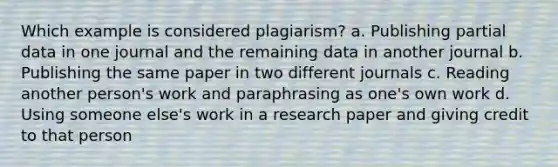 Which example is considered plagiarism? a. Publishing partial data in one journal and the remaining data in another journal b. Publishing the same paper in two different journals c. Reading another person's work and paraphrasing as one's own work d. Using someone else's work in a research paper and giving credit to that person