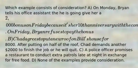 Which example consists of consideration? A) On Monday, Bryan tells his office assistant the he is going give her a 2,000 bonus on Friday because it's her 10th anniversary with the company. On Friday, Bryan refuses to pay the bonus. B) Chad agrees to put a new roof on Bill's house for8000. After putting on half of the roof, Chad demands another 2000 to finish the job or he will quit. C) A police officer promises a restaurant to conduct extra patrols late at night in exchange for free food. D) None of the examples provide consideration.