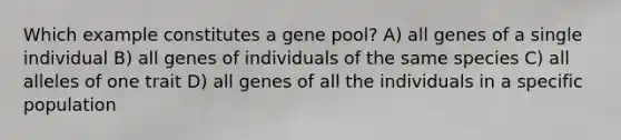 Which example constitutes a gene pool? A) all genes of a single individual B) all genes of individuals of the same species C) all alleles of one trait D) all genes of all the individuals in a specific population