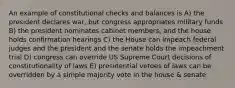 An example of constitutional checks and balances is A) the president declares war, but congress appropriates military funds B) the president nominates cabinet members, and the house holds confirmation hearings C) the House can impeach federal judges and the president and the senate holds the impeachment trial D) congress can override US Supreme Court decisions of constitutionality of laws E) presidential vetoes of laws can be overridden by a simple majority vote in the house & senate