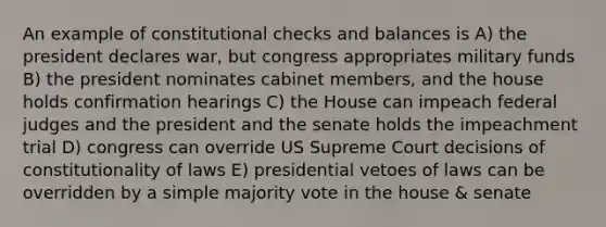 An example of constitutional checks and balances is A) the president declares war, but congress appropriates military funds B) the president nominates cabinet members, and the house holds confirmation hearings C) the House can impeach federal judges and the president and the senate holds the impeachment trial D) congress can override US Supreme Court decisions of constitutionality of laws E) presidential vetoes of laws can be overridden by a simple majority vote in the house & senate