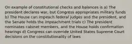 On example of constitutional checks and balances is a) The president declares war, but Congress appropriates military funds b) The House can impeach federal judges and the president, and the Senate holds the impeachment trials c) The president nominates cabinet members, and the House holds confirmation hearings d) Congress can override United States Supreme Court decisions on the constitutionality of laws