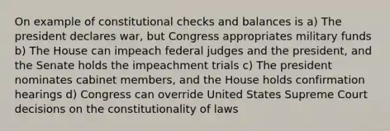 On example of constitutional checks and balances is a) The president declares war, but Congress appropriates military funds b) The House can impeach federal judges and the president, and the Senate holds the impeachment trials c) The president nominates cabinet members, and the House holds confirmation hearings d) Congress can override United States Supreme Court decisions on the constitutionality of laws