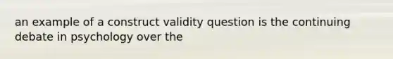 an example of a construct validity question is the continuing debate in psychology over the