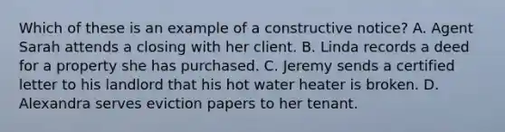 Which of these is an example of a constructive notice? A. Agent Sarah attends a closing with her client. B. Linda records a deed for a property she has purchased. C. Jeremy sends a certified letter to his landlord that his hot water heater is broken. D. Alexandra serves eviction papers to her tenant.