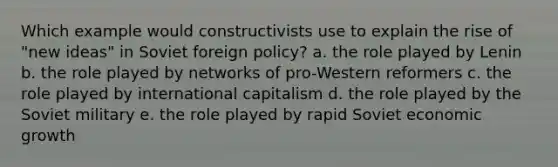 Which example would constructivists use to explain the rise of "new ideas" in Soviet foreign policy? a. the role played by Lenin b. the role played by networks of pro-Western reformers c. the role played by international capitalism d. the role played by the Soviet military e. the role played by rapid Soviet economic growth