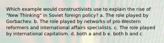 Which example would constructivists use to explain the rise of "New Thinking" in Soviet foreign policy? a. The role played by Gorbachev. b. The role played by networks of pro-Western reformers and international affairs specialists. c. The role played by international capitalism. d. both a and b e. both b and c