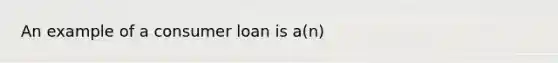 An example of a consumer loan is​ a(n)