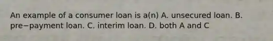 An example of a consumer loan is​ a(n) A. unsecured loan. B. pre−payment loan. C. interim loan. D. both A and C