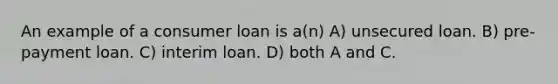 An example of a consumer loan is a(n) A) unsecured loan. B) pre-payment loan. C) interim loan. D) both A and C.