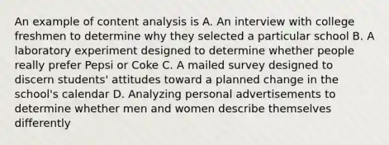 An example of content analysis is A. An interview with college freshmen to determine why they selected a particular school B. A laboratory experiment designed to determine whether people really prefer Pepsi or Coke C. A mailed survey designed to discern students' attitudes toward a planned change in the school's calendar D. Analyzing personal advertisements to determine whether men and women describe themselves differently