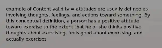 example of Content validity = attitudes are usually defined as involving thoughts, feelings, and actions toward something. By this conceptual definition, a person has a positive attitude toward exercise to the extent that he or she thinks positive thoughts about exercising, feels good about exercising, and actually exercises