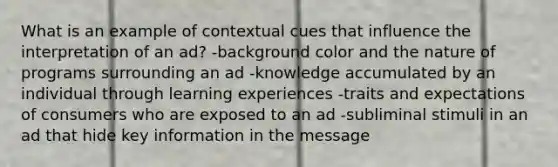 What is an example of contextual cues that influence the interpretation of an ad? -background color and the nature of programs surrounding an ad -knowledge accumulated by an individual through learning experiences -traits and expectations of consumers who are exposed to an ad -subliminal stimuli in an ad that hide key information in the message