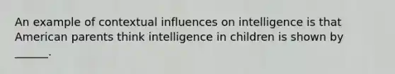 An example of contextual influences on intelligence is that American parents think intelligence in children is shown by ______.