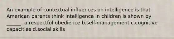 An example of contextual influences on intelligence is that American parents think intelligence in children is shown by ______. a.respectful obedience b.self-management c.cognitive capacities d.social skills