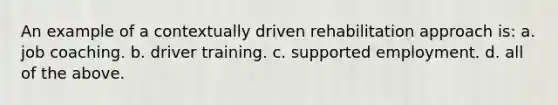 An example of a contextually driven rehabilitation approach is: a. job coaching. b. driver training. c. supported employment. d. all of the above.