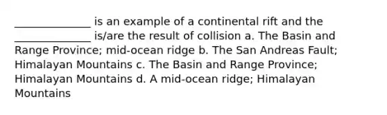 ______________ is an example of a continental rift and the ______________ is/are the result of collision a. The Basin and Range Province; mid-ocean ridge b. The San Andreas Fault; Himalayan Mountains c. The Basin and Range Province; Himalayan Mountains d. A mid-ocean ridge; Himalayan Mountains