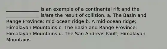 ______________ is an example of a continental rift and the ______________ is/are the result of collision. a. The Basin and Range Province; mid-ocean ridge b. A mid-ocean ridge; Himalayan Mountains c. The Basin and Range Province; Himalayan Mountains d. The San Andreas Fault; Himalayan Mountains