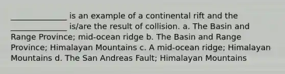 ______________ is an example of a continental rift and the ______________ is/are the result of collision. a. The Basin and Range Province; mid-ocean ridge b. The Basin and Range Province; Himalayan Mountains c. A mid-ocean ridge; Himalayan Mountains d. The San Andreas Fault; Himalayan Mountains