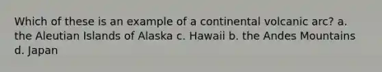 Which of these is an example of a continental volcanic arc? a. the Aleutian Islands of Alaska c. Hawaii b. the Andes Mountains d. Japan