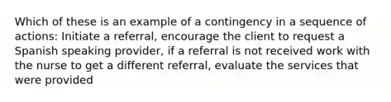 Which of these is an example of a contingency in a sequence of actions: Initiate a referral, encourage the client to request a Spanish speaking provider, if a referral is not received work with the nurse to get a different referral, evaluate the services that were provided