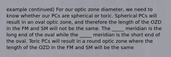 example continued) For our optic zone diameter, we need to know whether our PCs are spherical or toric. Spherical PCs will result in an oval optic zone, and therefore the length of the OZD in the FM and SM will not be the same. The _____ meridian is the long end of the oval while the _____ meridian is the short end of the oval. Toric PCs will result in a round optic zone where the length of the OZD in the FM and SM will be the same