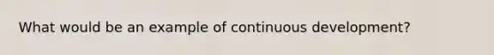 What would be an example of continuous development?