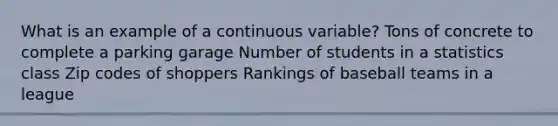 What is an example of a continuous variable? Tons of concrete to complete a parking garage Number of students in a statistics class Zip codes of shoppers Rankings of baseball teams in a league