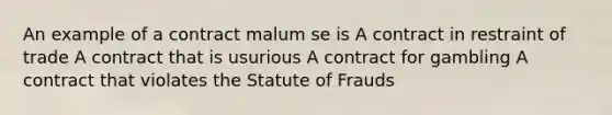 An example of a contract malum se is A contract in restraint of trade A contract that is usurious A contract for gambling A contract that violates the Statute of Frauds