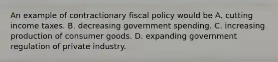 An example of contractionary fiscal policy would be A. cutting income taxes. B. decreasing government spending. C. increasing production of consumer goods. D. expanding government regulation of private industry.